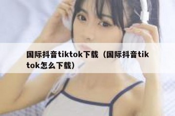 国际抖音tiktok下载（国际抖音tiktok怎么下载）