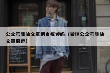 公众号删除文章后有痕迹吗（微信公众号删除文章痕迹）