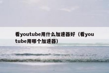 看youtube用什么加速器好（看youtube用哪个加速器）