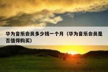华为音乐会员多少钱一个月（华为音乐会员是否值得购买）