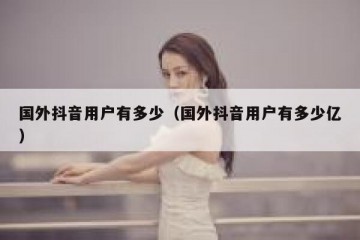 国外抖音用户有多少（国外抖音用户有多少亿）