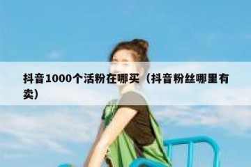 抖音1000个活粉在哪买（抖音粉丝哪里有卖）