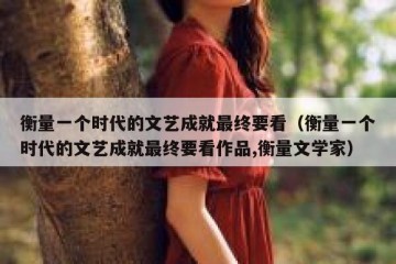 衡量一个时代的文艺成就最终要看（衡量一个时代的文艺成就最终要看作品,衡量文学家）