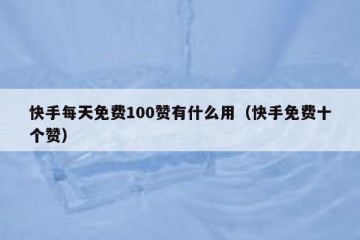 快手每天免费100赞有什么用（快手免费十个赞）