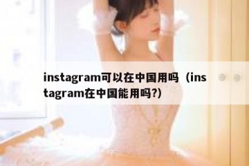 instagram可以在中国用吗（instagram在中国能用吗?）
