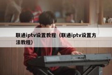 联通iptv设置教程（联通iptv设置方法教程）