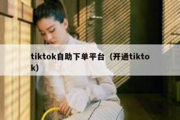 tiktok自助下单平台（开通tiktok）