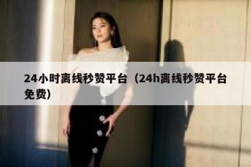 24小时离线秒赞平台（24h离线秒赞平台免费）