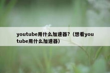 youtube用什么加速器?（想看youtube用什么加速器）