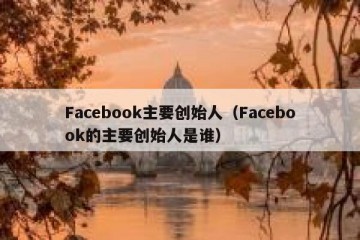 Facebook主要创始人（Facebook的主要创始人是谁）