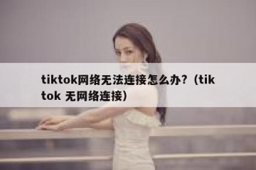tiktok网络无法连接怎么办?（tiktok 无网络连接）