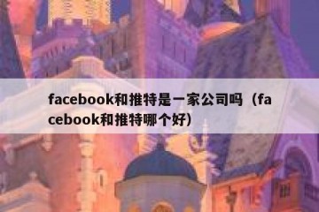 facebook和推特是一家公司吗（facebook和推特哪个好）