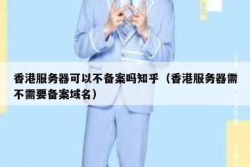 香港服务器可以不备案吗知乎（香港服务器需不需要备案域名）