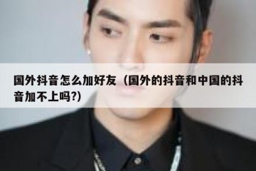 国外抖音怎么加好友（国外的抖音和中国的抖音加不上吗?）