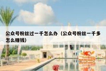 公众号粉丝过一千怎么办（公众号粉丝一千多怎么赚钱）
