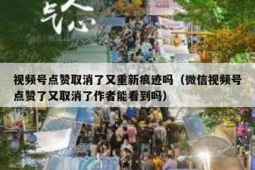 视频号点赞取消了又重新痕迹吗（微信视频号点赞了又取消了作者能看到吗）