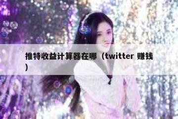 推特收益计算器在哪（twitter 赚钱）