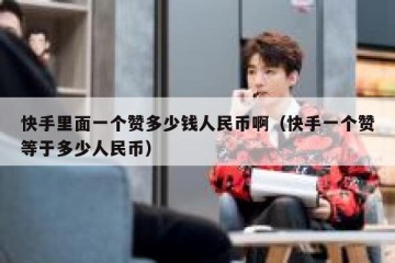 快手里面一个赞多少钱人民币啊（快手一个赞等于多少人民币）