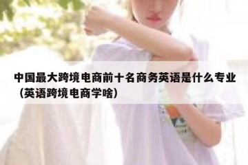 中国最大跨境电商前十名商务英语是什么专业（英语跨境电商学啥）