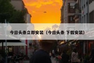 今日头条立即安装（今日头条 下载安装）