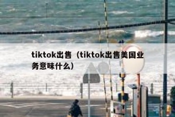 tiktok出售（tiktok出售美国业务意味什么）