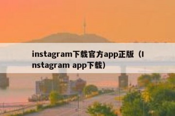 instagram下载官方app正版（Instagram app下载）