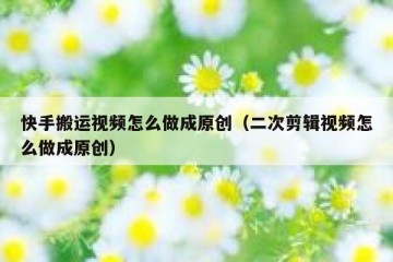 快手搬运视频怎么做成原创（二次剪辑视频怎么做成原创）