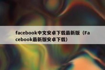 facebook中文安卓下载最新版（Facebook最新版安卓下载）