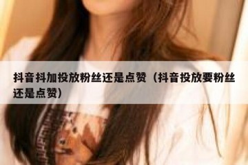 抖音抖加投放粉丝还是点赞（抖音投放要粉丝还是点赞）