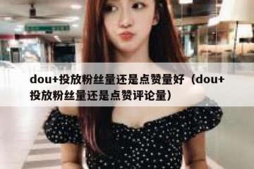 dou+投放粉丝量还是点赞量好（dou+投放粉丝量还是点赞评论量）