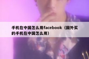 手机在中国怎么用facebook（国外买的手机在中国怎么用）
