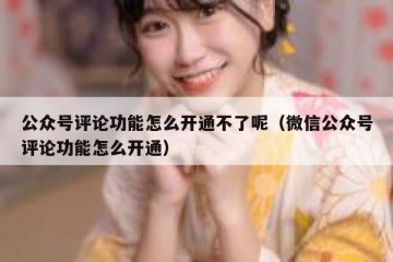 公众号评论功能怎么开通不了呢（微信公众号评论功能怎么开通）