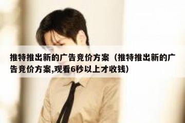 推特推出新的广告竞价方案（推特推出新的广告竞价方案,观看6秒以上才收钱）