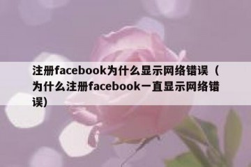 注册facebook为什么显示网络错误（为什么注册facebook一直显示网络错误）