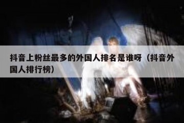 抖音上粉丝最多的外国人排名是谁呀（抖音外国人排行榜）