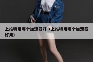 上推特用哪个加速器好（上推特用哪个加速器好用）