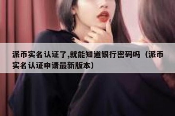 派币实名认证了,就能知道银行密码吗（派币实名认证申请最新版本）