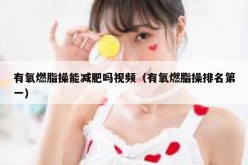 有氧燃脂操能减肥吗视频（有氧燃脂操排名第一）