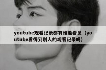 youtube观看记录都有谁能看见（youtube看得到别人的观看记录吗）
