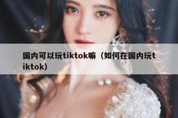国内可以玩tiktok嘛（如何在国内玩tiktok）