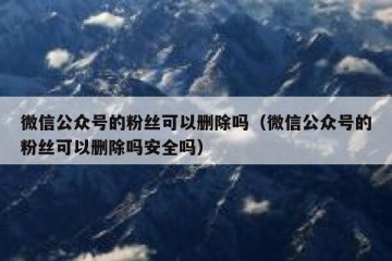 微信公众号的粉丝可以删除吗（微信公众号的粉丝可以删除吗安全吗）