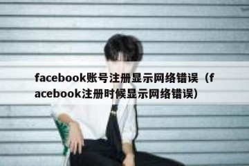 facebook账号注册显示网络错误（facebook注册时候显示网络错误）