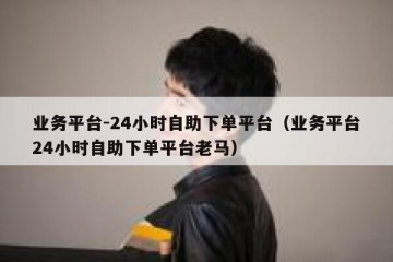 业务平台-24小时自助下单平台（业务平台24小时自助下单平台老马）