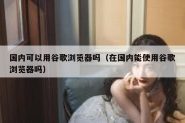 国内可以用谷歌浏览器吗（在国内能使用谷歌浏览器吗）