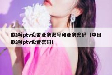 联通iptv设置业务账号和业务密码（中国联通iptv设置密码）