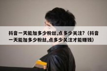 抖音一天能加多少粉丝,点多少关注?（抖音一天能加多少粉丝,点多少关注才能赚钱）
