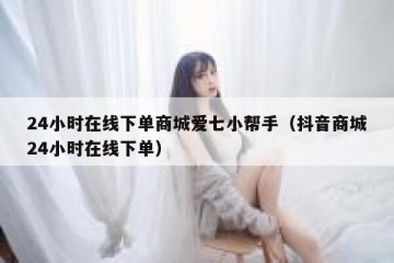 24小时在线下单商城爱七小帮手（抖音商城24小时在线下单）