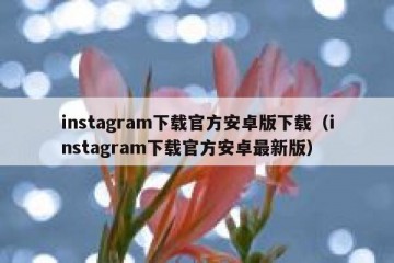instagram下载官方安卓版下载（instagram下载官方安卓最新版）