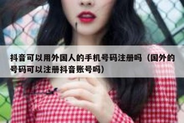 抖音可以用外国人的手机号码注册吗（国外的号码可以注册抖音账号吗）