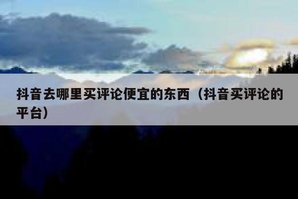 抖音去哪里买评论便宜的东西（抖音买评论的平台） 第1张